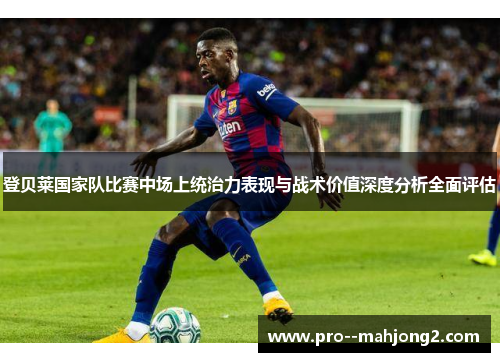 登贝莱国家队比赛中场上统治力表现与战术价值深度分析全面评估